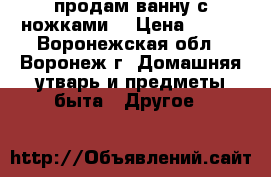 продам ванну с ножками. › Цена ­ 500 - Воронежская обл., Воронеж г. Домашняя утварь и предметы быта » Другое   